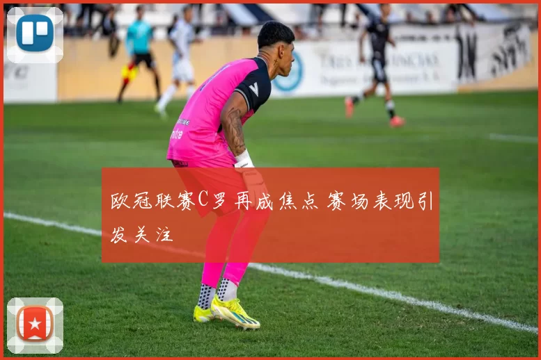 欧冠联赛C罗再成焦点 赛场表现引发关注