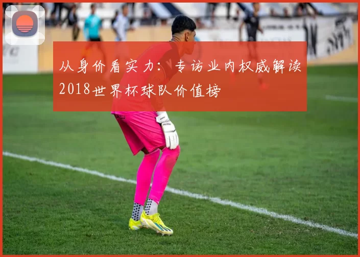 从身价看实力：专访业内权威解读2018世界杯球队价值榜