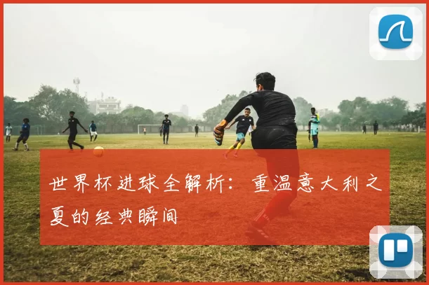世界杯进球全解析：重温意大利之夏的经典瞬间