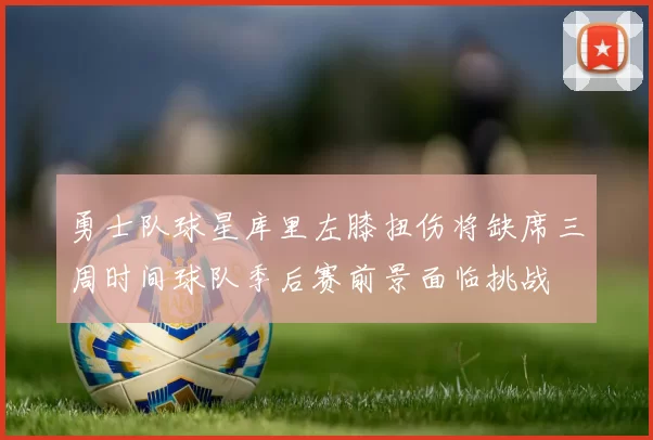 勇士队球星库里左膝扭伤将缺席三周时间球队季后赛前景面临挑战