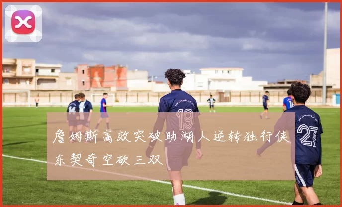 詹姆斯高效突破助湖人逆转独行侠东契奇空砍三双