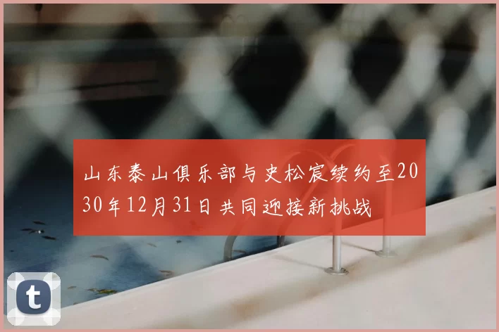 山东泰山俱乐部与史松宸续约至2030年12月31日共同迎接新挑战