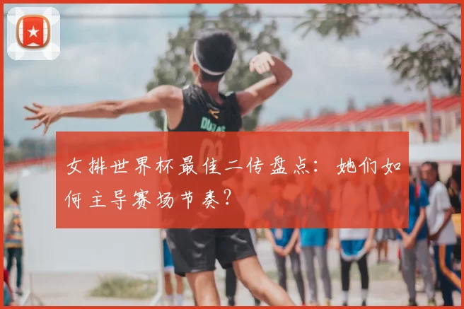 女排世界杯最佳二传盘点：她们如何主导赛场节奏？