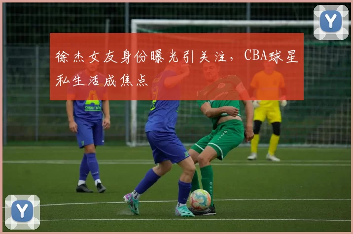 徐杰女友身份曝光引关注,CBA球星私生活成焦点