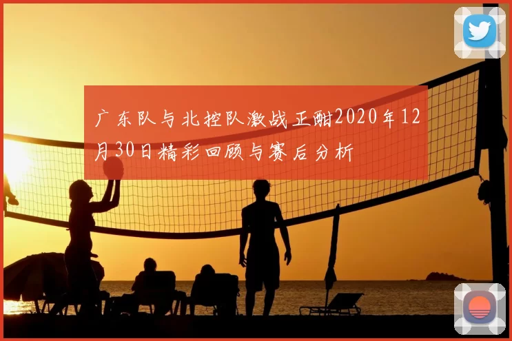 广东队与北控队激战正酣2020年12月30日精彩回顾与赛后分析
