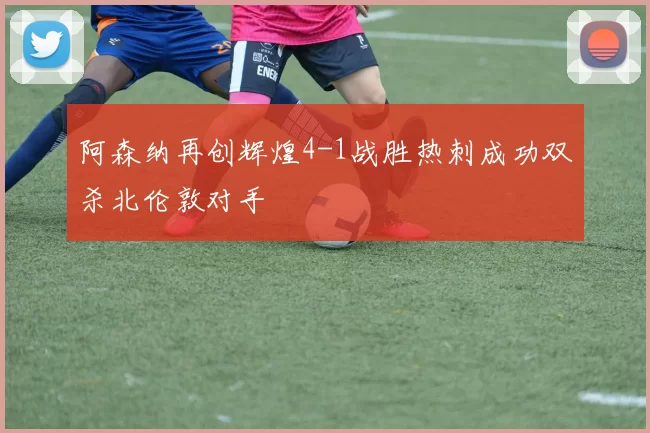 阿森纳再创辉煌4-1战胜热刺成功双杀北伦敦对手