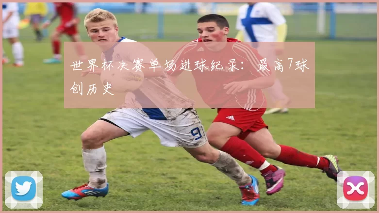 世界杯决赛单场进球纪录:最高7球创历史