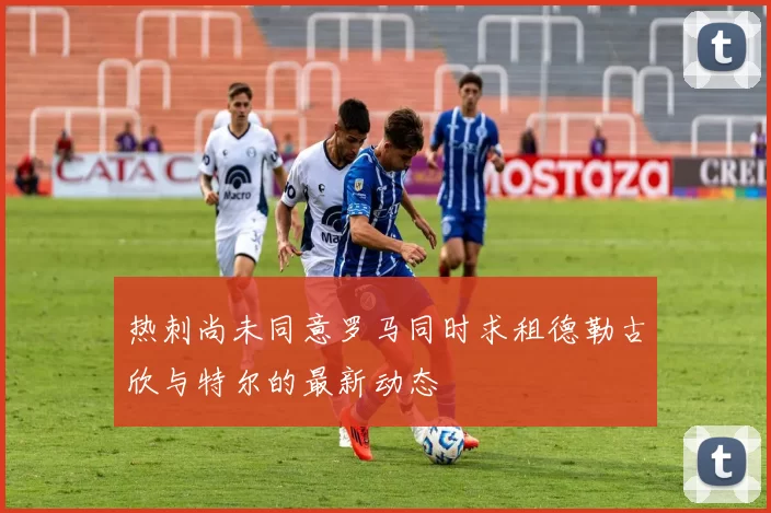热刺尚未同意罗马同时求租德勒古欣与特尔的最新动态