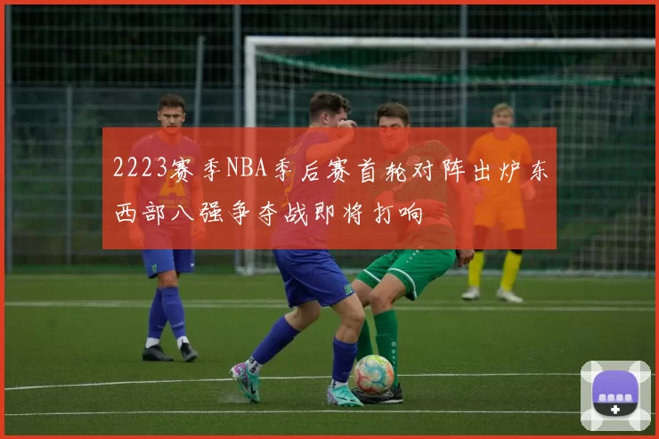 2223赛季NBA季后赛首轮对阵出炉东西部八强争夺战即将打响