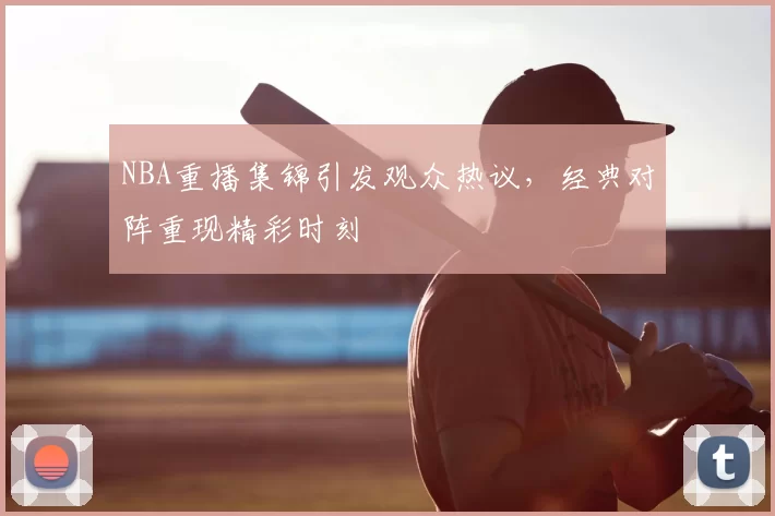 NBA重播集锦引发观众热议，经典对阵重现精彩时刻
