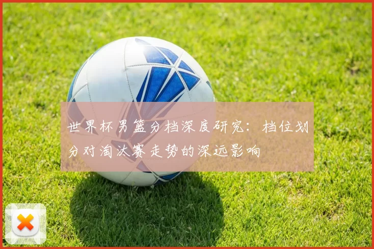 世界杯男篮分档深度研究：档位划分对淘汰赛走势的深远影响