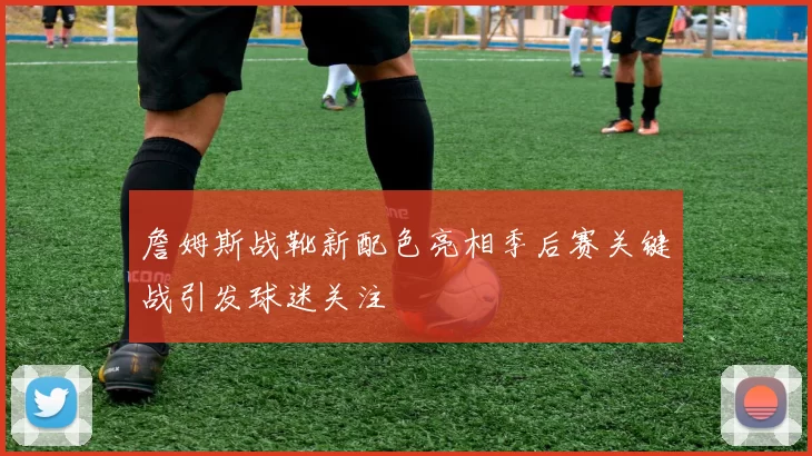 詹姆斯战靴新配色亮相季后赛关键战引发球迷关注