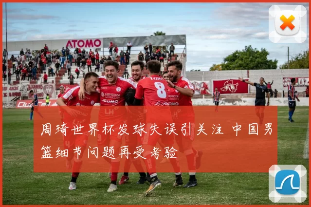 周琦世界杯发球失误引关注 中国男篮细节问题再受考验
