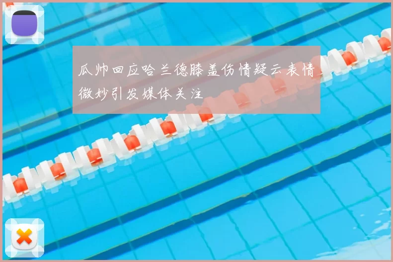 瓜帅回应哈兰德膝盖伤情疑云表情微妙引发媒体关注