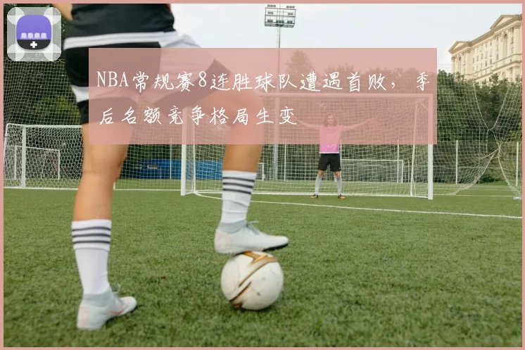 NBA常规赛8连胜球队遭遇首败，季后名额竞争格局生变