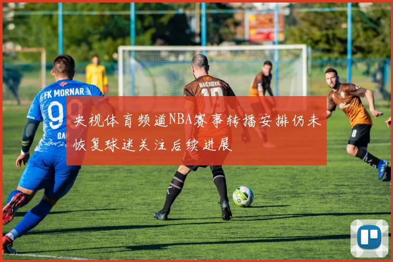 央视体育频道NBA赛事转播安排仍未恢复球迷关注后续进展