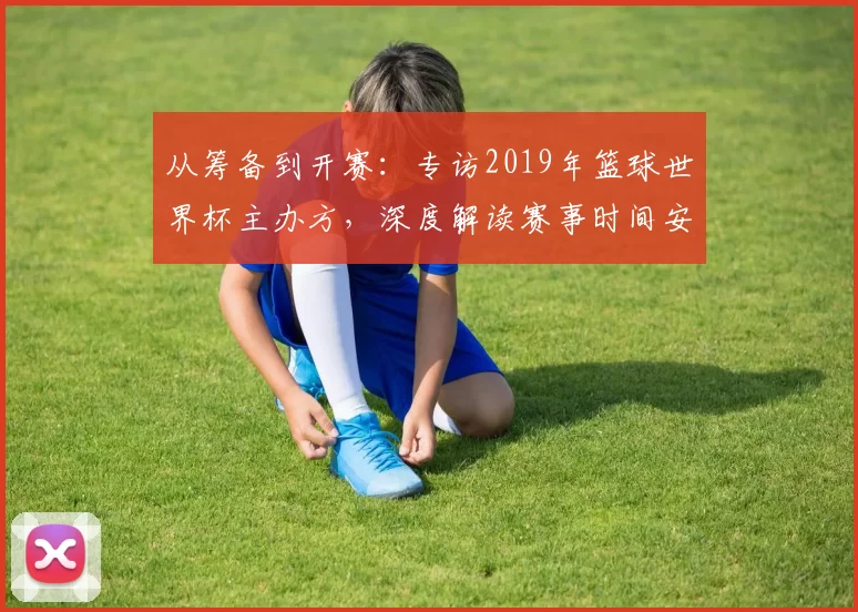 从筹备到开赛：专访2019年篮球世界杯主办方，深度解读赛事时间安排