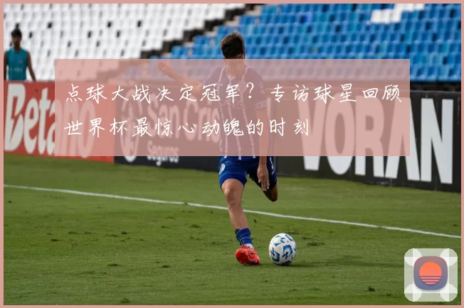 点球大战决定冠军？专访球星回顾世界杯最惊心动魄的时刻