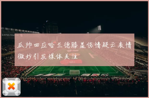 瓜帅回应哈兰德膝盖伤情疑云表情微妙引发媒体关注