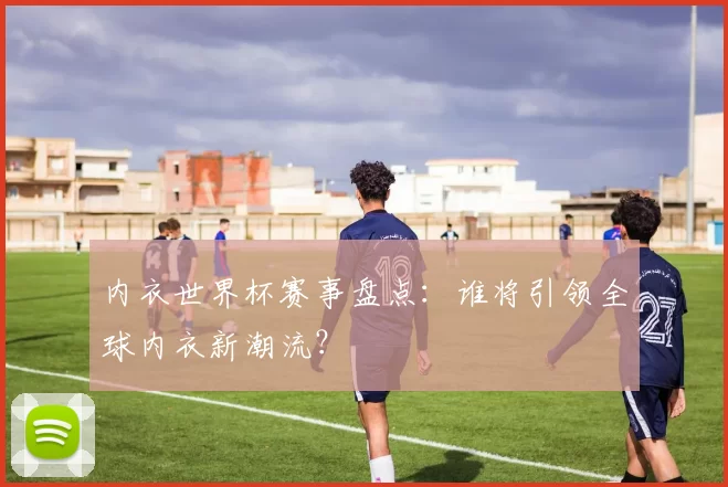内衣世界杯赛事盘点：谁将引领全球内衣新潮流？