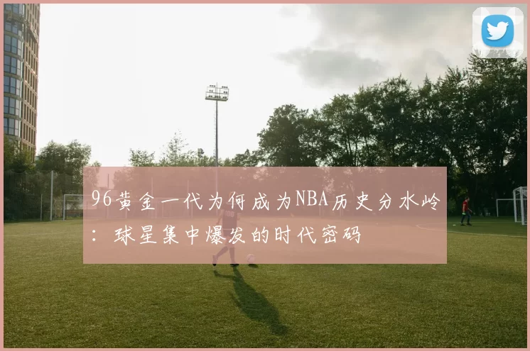 96黄金一代为何成为NBA历史分水岭:球星集中爆发的时代密码