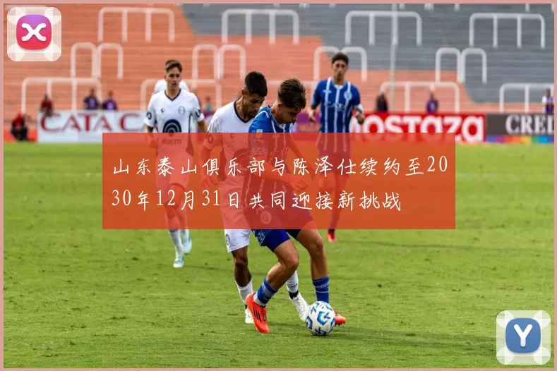 山东泰山俱乐部与陈泽仕续约至2030年12月31日共同迎接新挑战