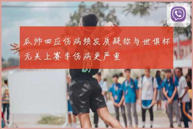 瓜帅回应伤病频发质疑称与世俱杯无关上赛季伤病更严重